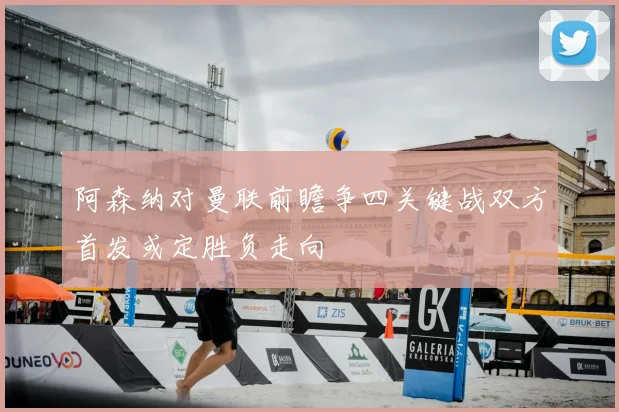 阿森纳对曼联前瞻争四关键战双方首发或定胜负走向