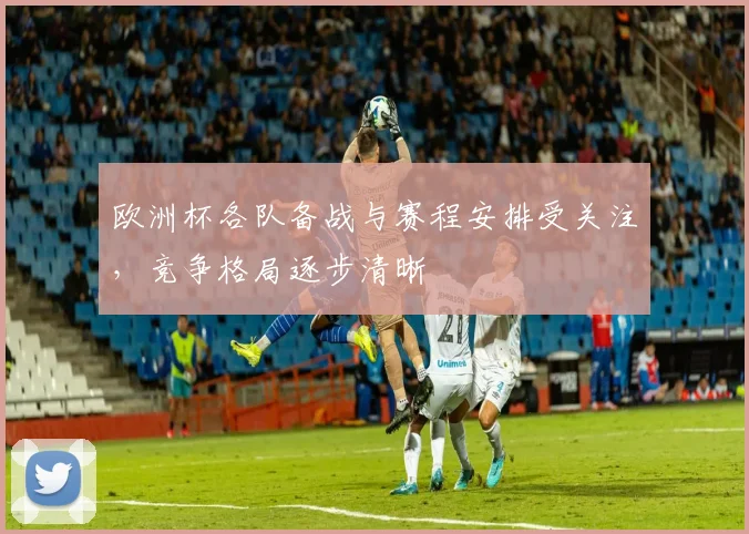 欧洲杯各队备战与赛程安排受关注,竞争格局逐步清晰