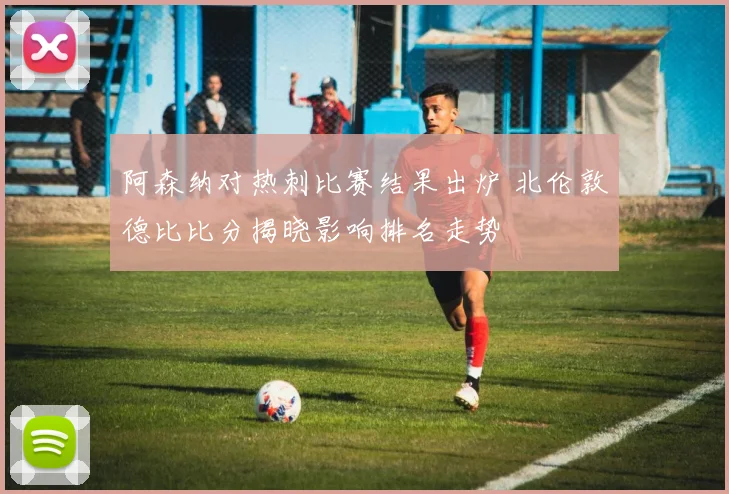 阿森纳对热刺比赛结果出炉 北伦敦德比比分揭晓影响排名走势