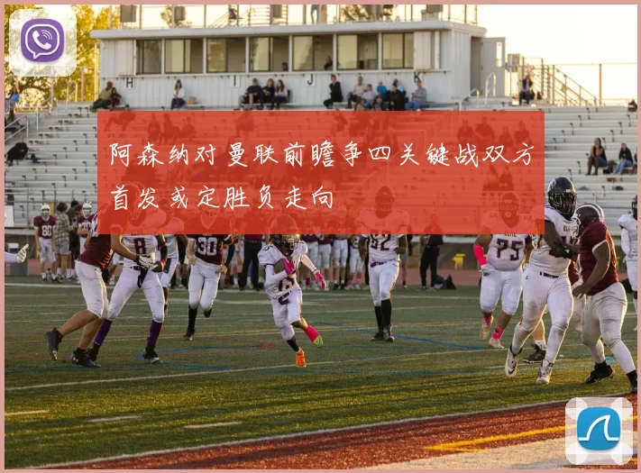 阿森纳对曼联前瞻争四关键战双方首发或定胜负走向