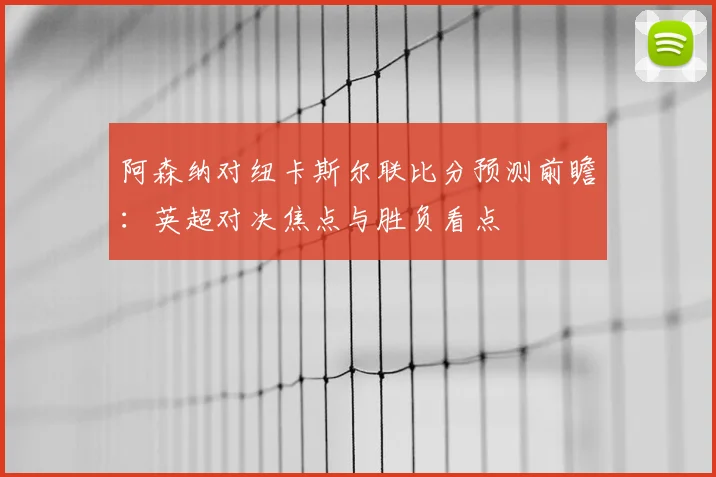 阿森纳对纽卡斯尔联比分预测前瞻：英超对决焦点与胜负看点
