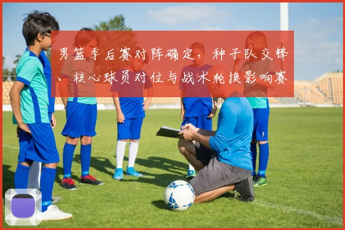 男篮季后赛对阵确定，种子队交锋、核心球员对位与战术轮换影响赛程